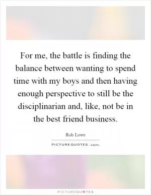 For me, the battle is finding the balance between wanting to spend time with my boys and then having enough perspective to still be the disciplinarian and, like, not be in the best friend business Picture Quote #1