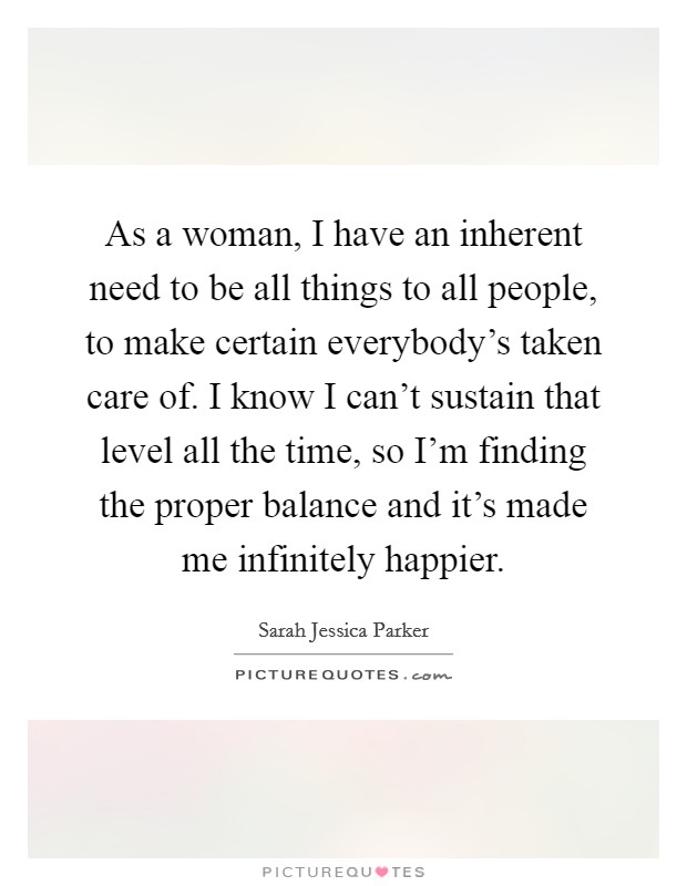 As a woman, I have an inherent need to be all things to all people, to make certain everybody's taken care of. I know I can't sustain that level all the time, so I'm finding the proper balance and it's made me infinitely happier. Picture Quote #1