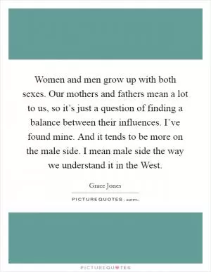 Women and men grow up with both sexes. Our mothers and fathers mean a lot to us, so it’s just a question of finding a balance between their influences. I’ve found mine. And it tends to be more on the male side. I mean male side the way we understand it in the West Picture Quote #1