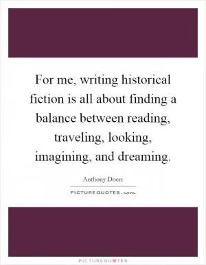 For me, writing historical fiction is all about finding a balance between reading, traveling, looking, imagining, and dreaming Picture Quote #1