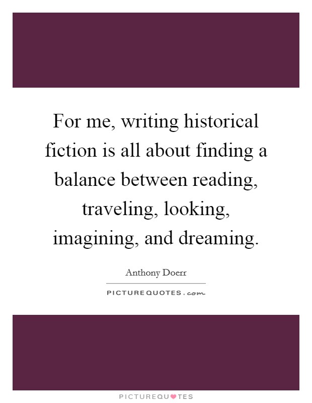 For me, writing historical fiction is all about finding a balance between reading, traveling, looking, imagining, and dreaming. Picture Quote #1