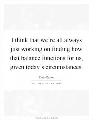 I think that we’re all always just working on finding how that balance functions for us, given today’s circumstances Picture Quote #1