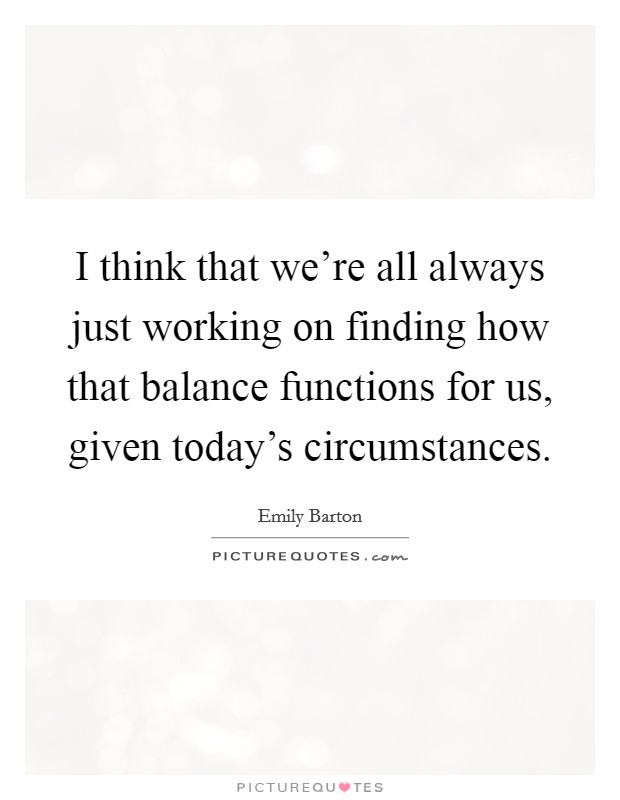 I think that we're all always just working on finding how that balance functions for us, given today's circumstances. Picture Quote #1