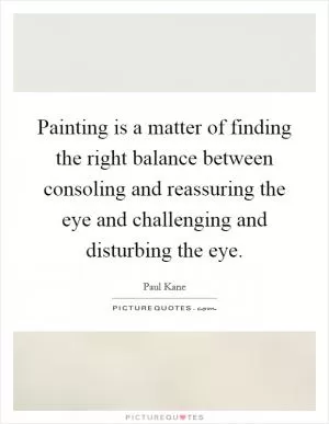 Painting is a matter of finding the right balance between consoling and reassuring the eye and challenging and disturbing the eye Picture Quote #1