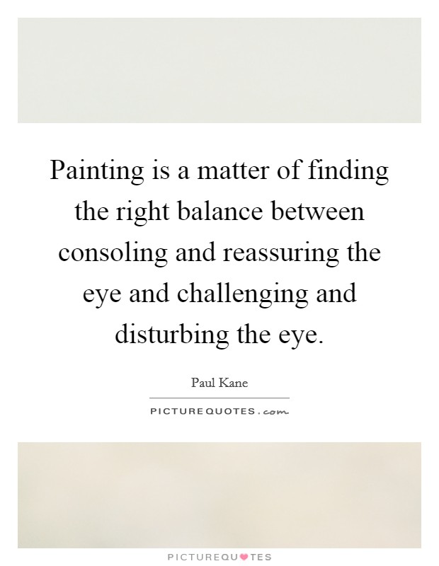Painting is a matter of finding the right balance between consoling and reassuring the eye and challenging and disturbing the eye. Picture Quote #1