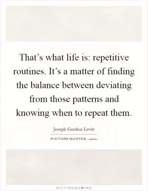 That’s what life is: repetitive routines. It’s a matter of finding the balance between deviating from those patterns and knowing when to repeat them Picture Quote #1
