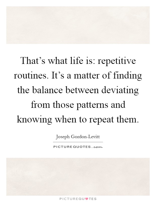 That's what life is: repetitive routines. It's a matter of finding the balance between deviating from those patterns and knowing when to repeat them. Picture Quote #1
