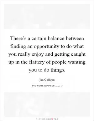 There’s a certain balance between finding an opportunity to do what you really enjoy and getting caught up in the flattery of people wanting you to do things Picture Quote #1
