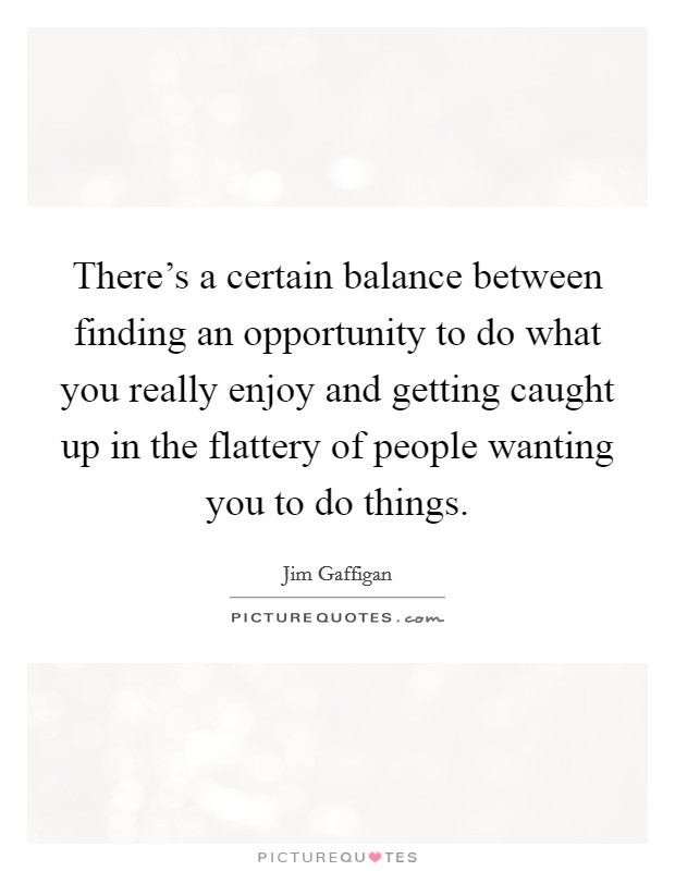 There's a certain balance between finding an opportunity to do what you really enjoy and getting caught up in the flattery of people wanting you to do things. Picture Quote #1