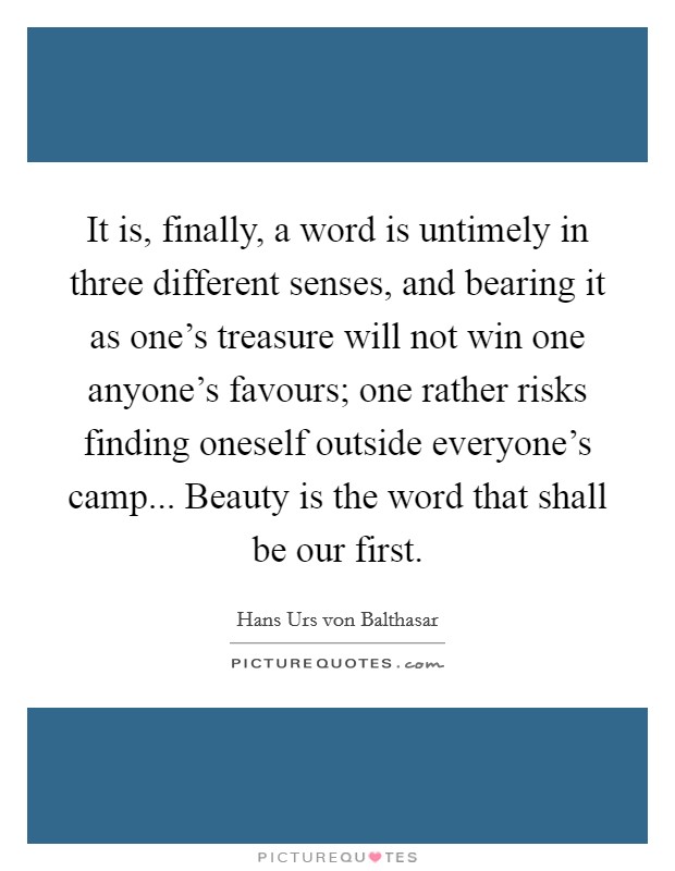 It is, finally, a word is untimely in three different senses, and bearing it as one's treasure will not win one anyone's favours; one rather risks finding oneself outside everyone's camp... Beauty is the word that shall be our first. Picture Quote #1