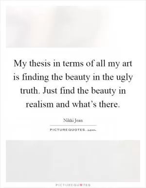 My thesis in terms of all my art is finding the beauty in the ugly truth. Just find the beauty in realism and what’s there Picture Quote #1