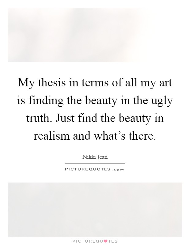 My thesis in terms of all my art is finding the beauty in the ugly truth. Just find the beauty in realism and what's there. Picture Quote #1