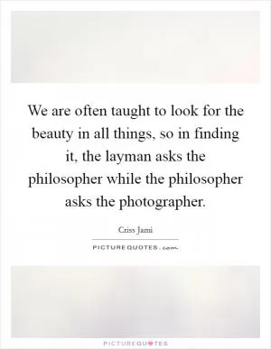 We are often taught to look for the beauty in all things, so in finding it, the layman asks the philosopher while the philosopher asks the photographer Picture Quote #1