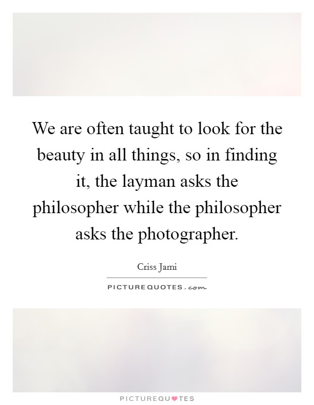 We are often taught to look for the beauty in all things, so in finding it, the layman asks the philosopher while the philosopher asks the photographer. Picture Quote #1