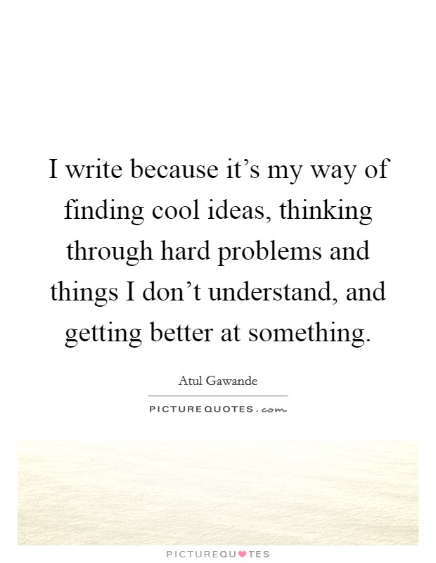 I write because it's my way of finding cool ideas, thinking through hard problems and things I don't understand, and getting better at something. Picture Quote #1