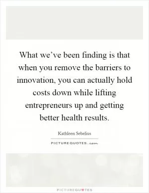 What we’ve been finding is that when you remove the barriers to innovation, you can actually hold costs down while lifting entrepreneurs up and getting better health results Picture Quote #1