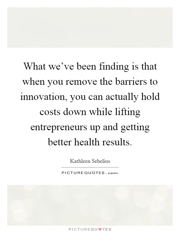 What we've been finding is that when you remove the barriers to innovation, you can actually hold costs down while lifting entrepreneurs up and getting better health results. Picture Quote #1