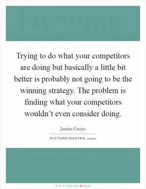 Trying to do what your competitors are doing but basically a little bit better is probably not going to be the winning strategy. The problem is finding what your competitors wouldn’t even consider doing Picture Quote #1