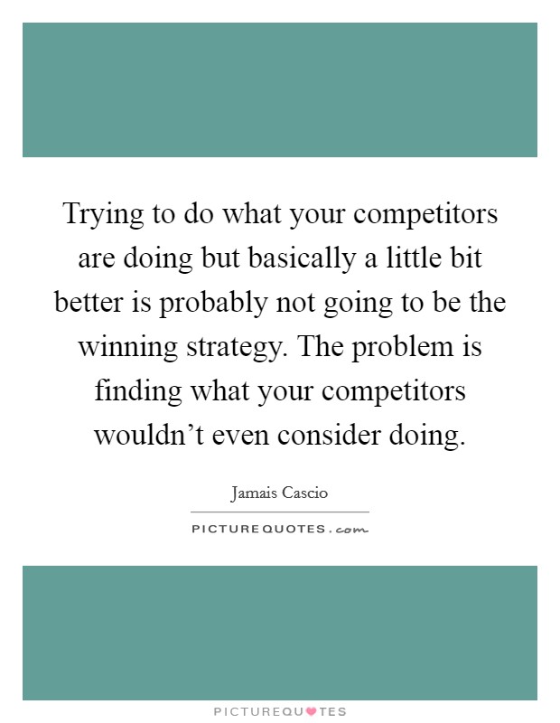 Trying to do what your competitors are doing but basically a little bit better is probably not going to be the winning strategy. The problem is finding what your competitors wouldn't even consider doing. Picture Quote #1