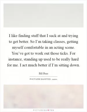 I like finding stuff that I suck at and trying to get better. So I’m taking classes, getting myself comfortable in an acting scene. You’ve got to work out those ticks. For instance, standing up used to be really hard for me. I act much better if I’m sitting down Picture Quote #1