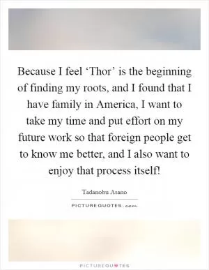 Because I feel ‘Thor’ is the beginning of finding my roots, and I found that I have family in America, I want to take my time and put effort on my future work so that foreign people get to know me better, and I also want to enjoy that process itself! Picture Quote #1