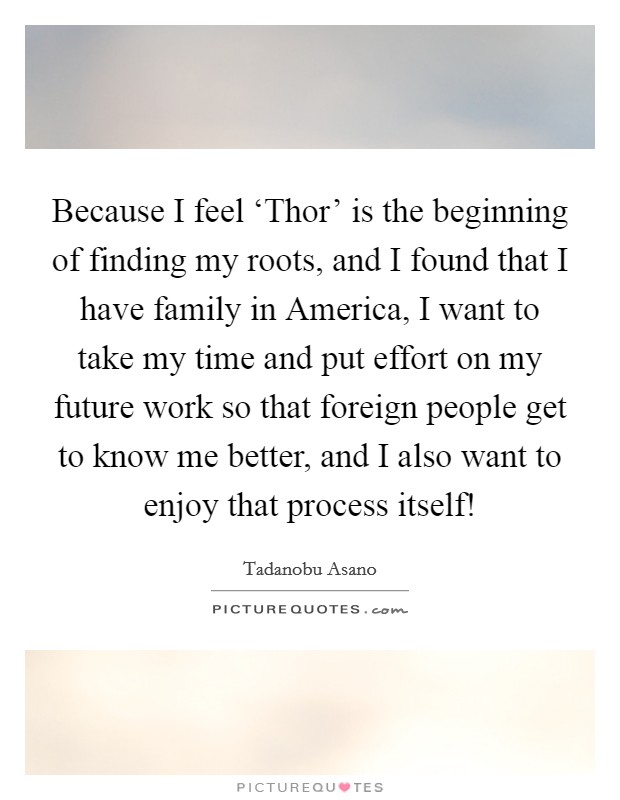 Because I feel ‘Thor' is the beginning of finding my roots, and I found that I have family in America, I want to take my time and put effort on my future work so that foreign people get to know me better, and I also want to enjoy that process itself! Picture Quote #1