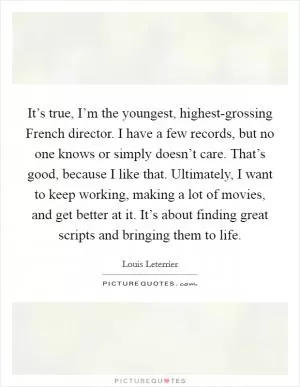 It’s true, I’m the youngest, highest-grossing French director. I have a few records, but no one knows or simply doesn’t care. That’s good, because I like that. Ultimately, I want to keep working, making a lot of movies, and get better at it. It’s about finding great scripts and bringing them to life Picture Quote #1