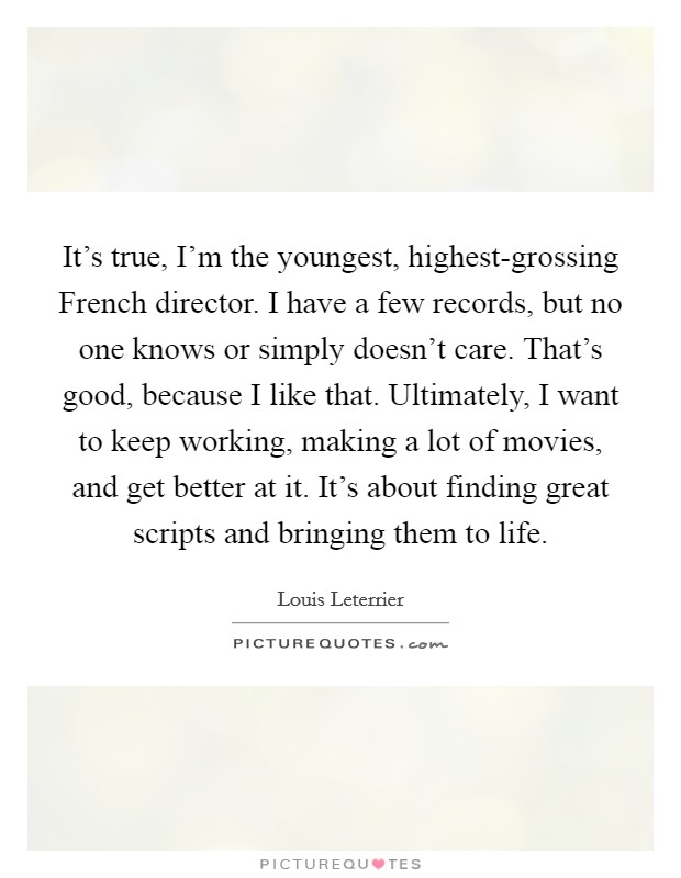 It's true, I'm the youngest, highest-grossing French director. I have a few records, but no one knows or simply doesn't care. That's good, because I like that. Ultimately, I want to keep working, making a lot of movies, and get better at it. It's about finding great scripts and bringing them to life. Picture Quote #1
