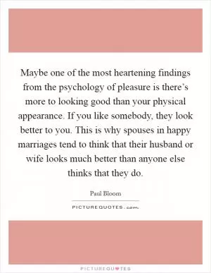 Maybe one of the most heartening findings from the psychology of pleasure is there’s more to looking good than your physical appearance. If you like somebody, they look better to you. This is why spouses in happy marriages tend to think that their husband or wife looks much better than anyone else thinks that they do Picture Quote #1