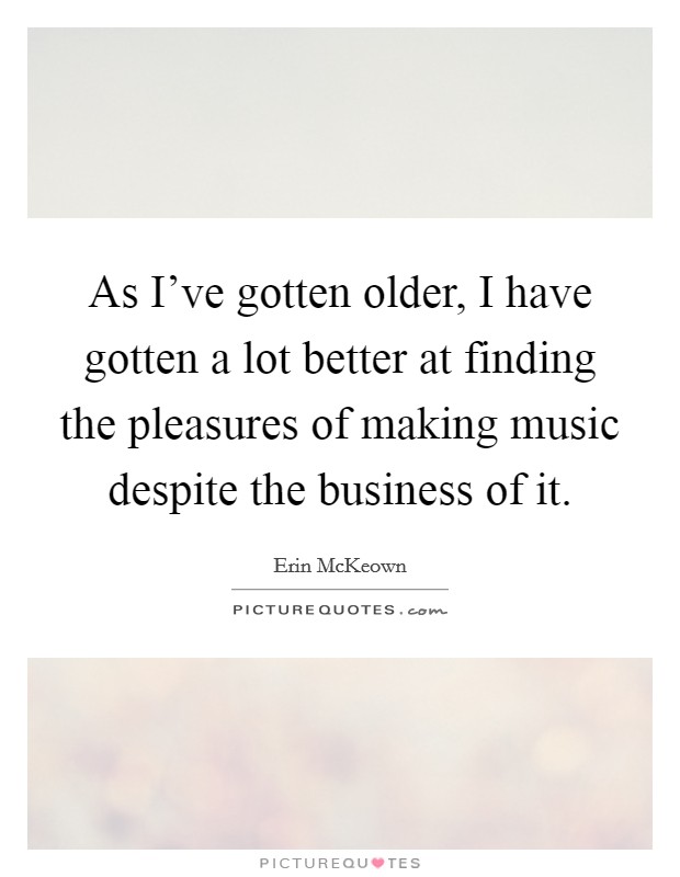 As I've gotten older, I have gotten a lot better at finding the pleasures of making music despite the business of it. Picture Quote #1