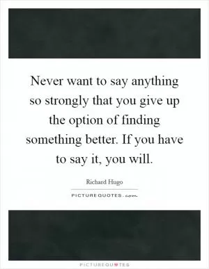 Never want to say anything so strongly that you give up the option of finding something better. If you have to say it, you will Picture Quote #1