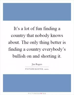 It’s a lot of fun finding a country that nobody knows about. The only thing better is finding a country everybody’s bullish on and shorting it Picture Quote #1