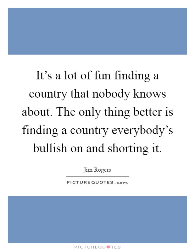It's a lot of fun finding a country that nobody knows about. The only thing better is finding a country everybody's bullish on and shorting it. Picture Quote #1
