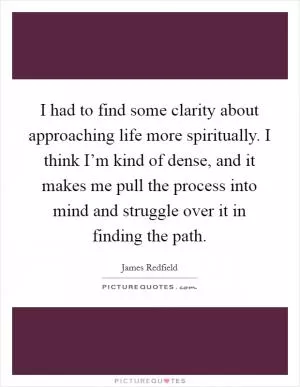 I had to find some clarity about approaching life more spiritually. I think I’m kind of dense, and it makes me pull the process into mind and struggle over it in finding the path Picture Quote #1