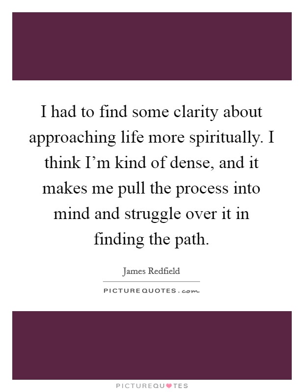 I had to find some clarity about approaching life more spiritually. I think I'm kind of dense, and it makes me pull the process into mind and struggle over it in finding the path. Picture Quote #1
