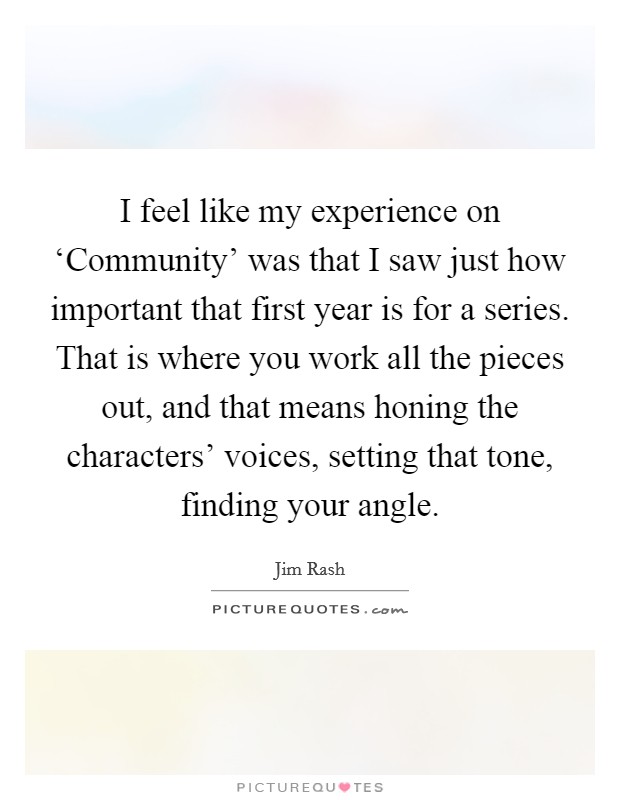 I feel like my experience on ‘Community' was that I saw just how important that first year is for a series. That is where you work all the pieces out, and that means honing the characters' voices, setting that tone, finding your angle. Picture Quote #1