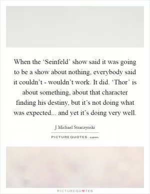 When the ‘Seinfeld’ show said it was going to be a show about nothing, everybody said it couldn’t - wouldn’t work. It did. ‘Thor’ is about something, about that character finding his destiny, but it’s not doing what was expected... and yet it’s doing very well Picture Quote #1