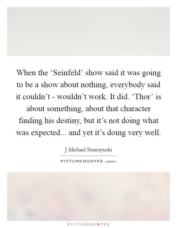 When the ‘Seinfeld' show said it was going to be a show about nothing, everybody said it couldn't - wouldn't work. It did. ‘Thor' is about something, about that character finding his destiny, but it's not doing what was expected... and yet it's doing very well. Picture Quote #1