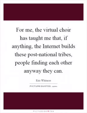 For me, the virtual choir has taught me that, if anything, the Internet builds these post-national tribes, people finding each other anyway they can Picture Quote #1