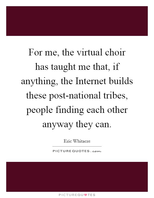 For me, the virtual choir has taught me that, if anything, the Internet builds these post-national tribes, people finding each other anyway they can. Picture Quote #1