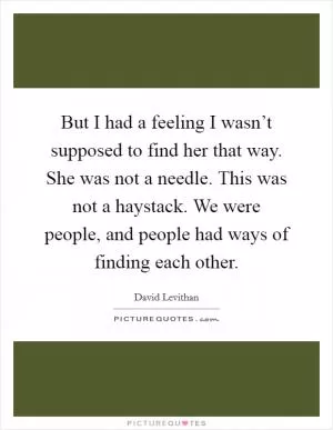 But I had a feeling I wasn’t supposed to find her that way. She was not a needle. This was not a haystack. We were people, and people had ways of finding each other Picture Quote #1