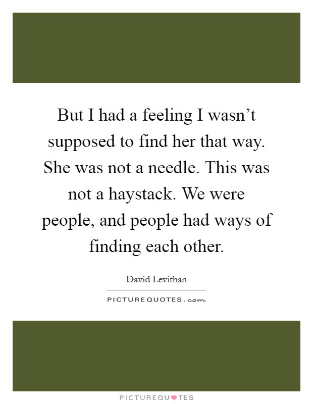But I had a feeling I wasn't supposed to find her that way. She was not a needle. This was not a haystack. We were people, and people had ways of finding each other. Picture Quote #1