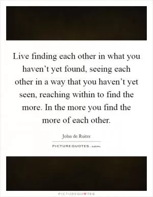 Live finding each other in what you haven’t yet found, seeing each other in a way that you haven’t yet seen, reaching within to find the more. In the more you find the more of each other Picture Quote #1