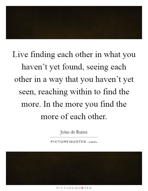 Live finding each other in what you haven't yet found, seeing each other in a way that you haven't yet seen, reaching within to find the more. In the more you find the more of each other. Picture Quote #1