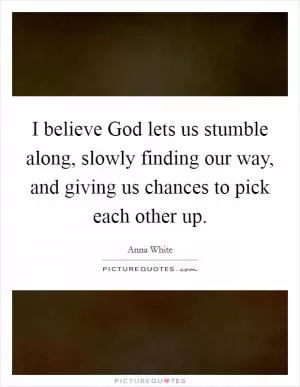 I believe God lets us stumble along, slowly finding our way, and giving us chances to pick each other up Picture Quote #1