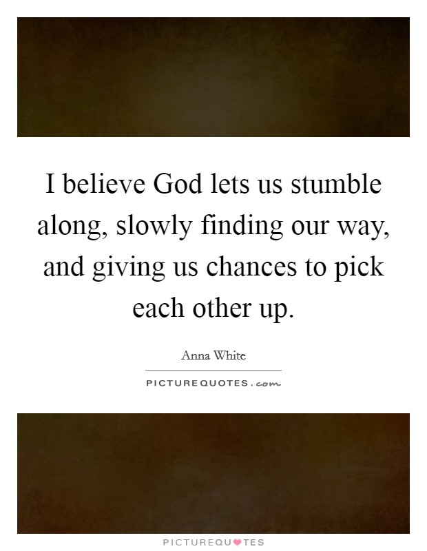 I believe God lets us stumble along, slowly finding our way, and giving us chances to pick each other up. Picture Quote #1