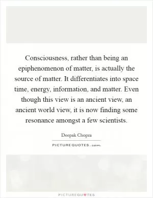 Consciousness, rather than being an epiphenomenon of matter, is actually the source of matter. It differentiates into space time, energy, information, and matter. Even though this view is an ancient view, an ancient world view, it is now finding some resonance amongst a few scientists Picture Quote #1