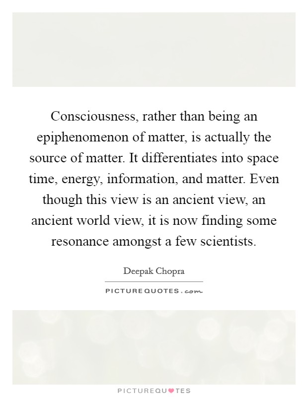 Consciousness, rather than being an epiphenomenon of matter, is actually the source of matter. It differentiates into space time, energy, information, and matter. Even though this view is an ancient view, an ancient world view, it is now finding some resonance amongst a few scientists. Picture Quote #1