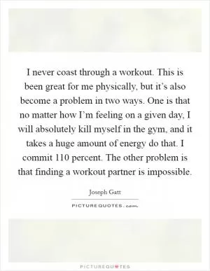 I never coast through a workout. This is been great for me physically, but it’s also become a problem in two ways. One is that no matter how I’m feeling on a given day, I will absolutely kill myself in the gym, and it takes a huge amount of energy do that. I commit 110 percent. The other problem is that finding a workout partner is impossible Picture Quote #1