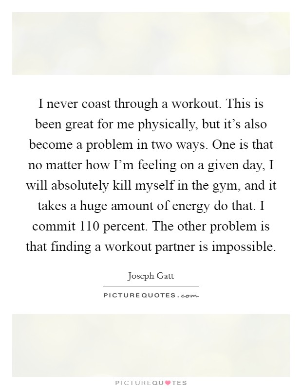 I never coast through a workout. This is been great for me physically, but it's also become a problem in two ways. One is that no matter how I'm feeling on a given day, I will absolutely kill myself in the gym, and it takes a huge amount of energy do that. I commit 110 percent. The other problem is that finding a workout partner is impossible. Picture Quote #1